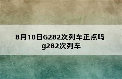 8月10日G282次列车正点吗 g282次列车